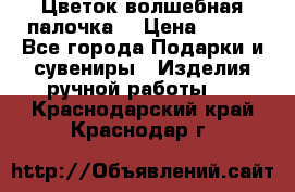  Цветок-волшебная палочка. › Цена ­ 500 - Все города Подарки и сувениры » Изделия ручной работы   . Краснодарский край,Краснодар г.